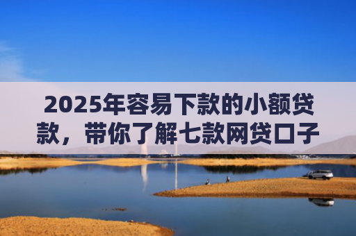 2025年容易下款的小额贷款，带你了解七款网贷口子那个好下款
