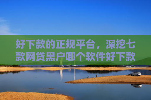 好下款的正规平台，深挖七款网贷黑户哪个软件好下款
