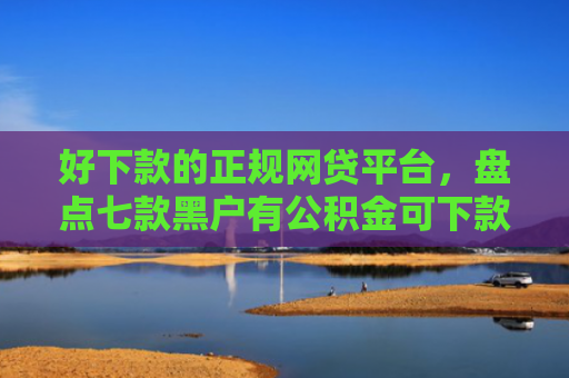 好下款的正规网贷平台，盘点七款黑户有公积金可下款网贷
