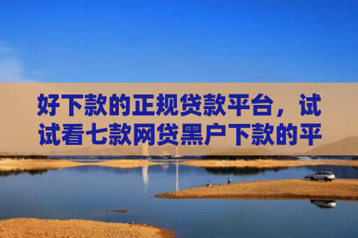 好下款的正规贷款平台，试试看七款网贷黑户下款的平台