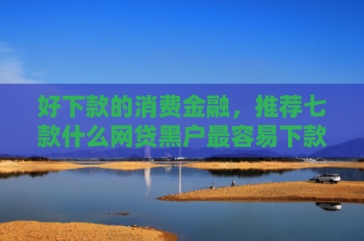 好下款的消费金融，推荐七款什么网贷黑户最容易下款