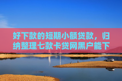 好下款的短期小额贷款，归纳整理七款卡贷网黑户能下款吗