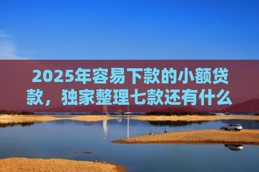 2025年容易下款的小额贷款，独家整理七款还有什么网贷口子下款