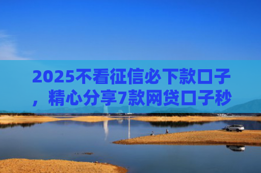 2025不看征信必下款口子，精心分享7款网贷口子秒下款