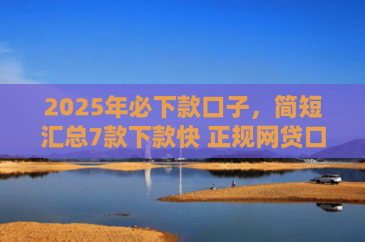2025年必下款口子，简短汇总7款下款快 正规网贷口子
