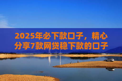 2025年必下款口子，精心分享7款网贷稳下款的口子