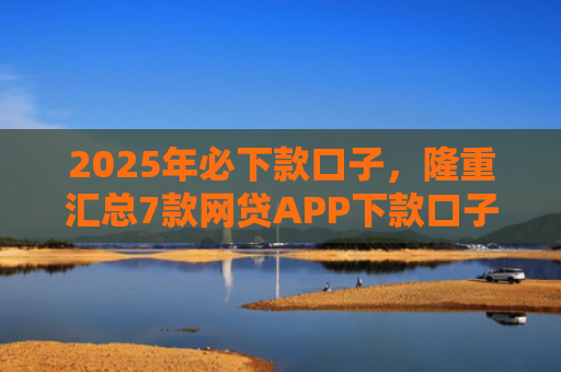 2025年必下款口子，隆重汇总7款网贷APP下款口子快