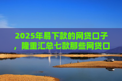 2025年易下款的网贷口子，隆重汇总七款那些网贷口子好下款