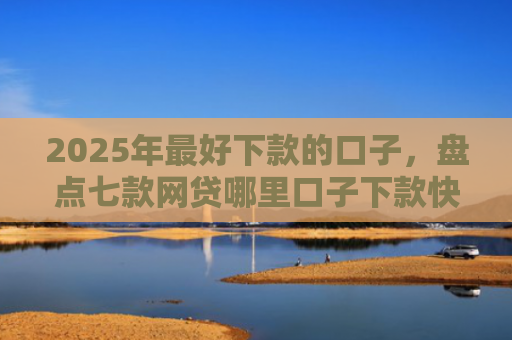 2025年最好下款的口子，盘点七款网贷哪里口子下款快