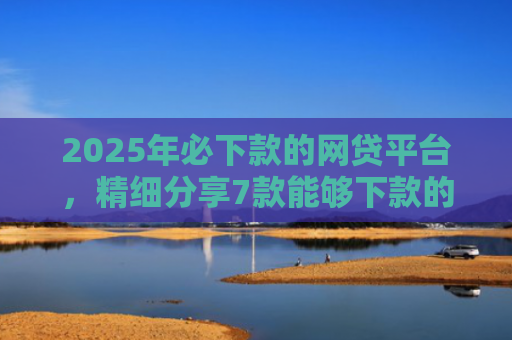 2025年必下款的网贷平台，精细分享7款能够下款的网贷口子