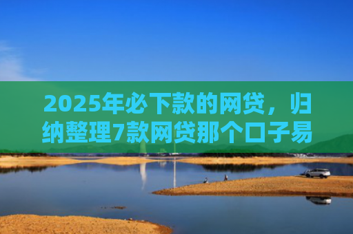 2025年必下款的网贷，归纳整理7款网贷那个口子易下款