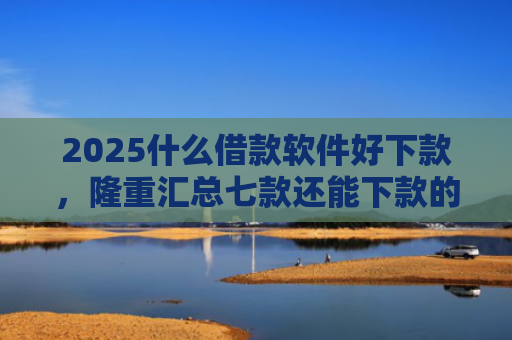 2025什么借款软件好下款，隆重汇总七款还能下款的网贷口子多么