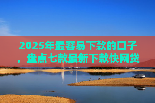 2025年最容易下款的口子，盘点七款最新下款快网贷口子
