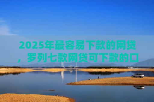 2025年最容易下款的网贷，罗列七款网贷可下款的口子