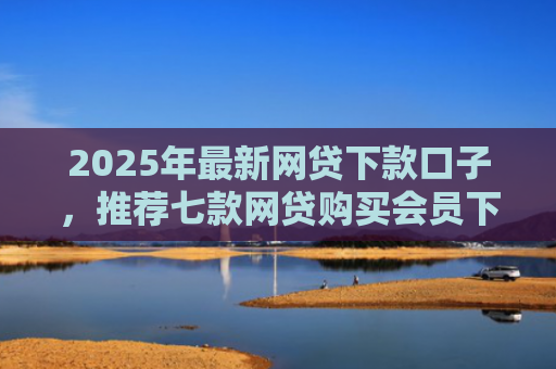2025年最新网贷下款口子，推荐七款网贷购买会员下款口子