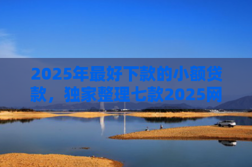2025年最好下款的小额贷款，独家整理七款2025网贷秒下款口子