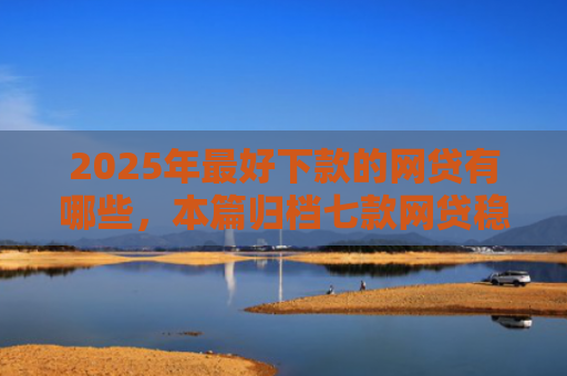 2025年最好下款的网贷有哪些，本篇归档七款网贷稳定下款口子