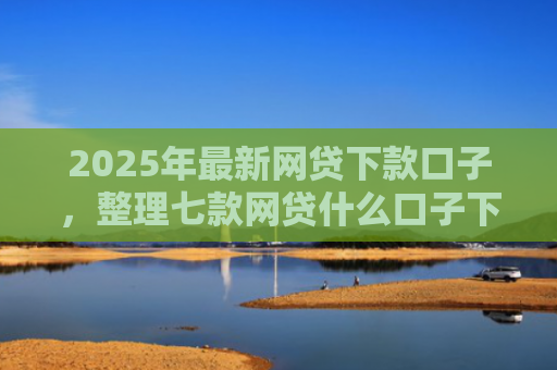 2025年最新网贷下款口子，整理七款网贷什么口子下款快