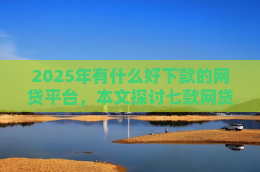 2025年有什么好下款的网贷平台，本文探讨七款网贷老口子正常下款