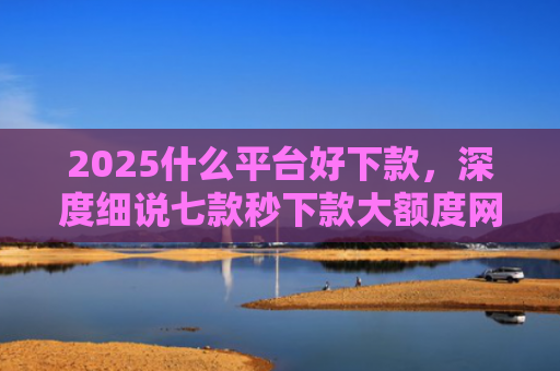 2025什么平台好下款，深度细说七款秒下款大额度网贷口子