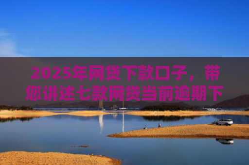 2025年网贷下款口子，带您讲述七款网贷当前逾期下款口子