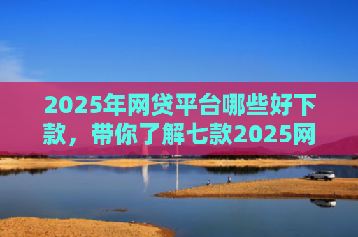 2025年网贷平台哪些好下款，带你了解七款2025网贷必下款口子
