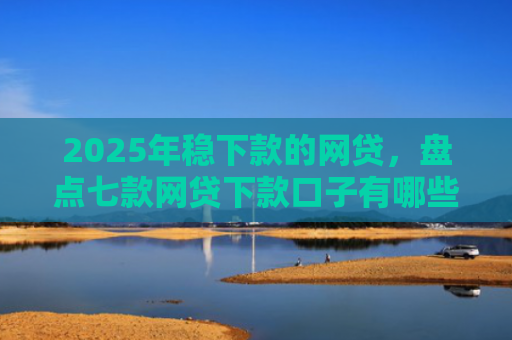 2025年稳下款的网贷，盘点七款网贷下款口子有哪些