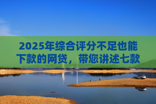 2025年综合评分不足也能下款的网贷，带您讲述七款2025网贷必下款口子