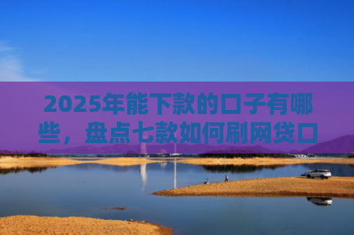 2025年能下款的口子有哪些，盘点七款如何刷网贷口子下款