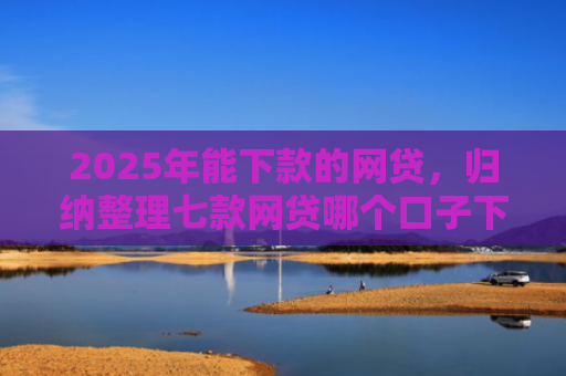 2025年能下款的网贷，归纳整理七款网贷哪个口子下款高