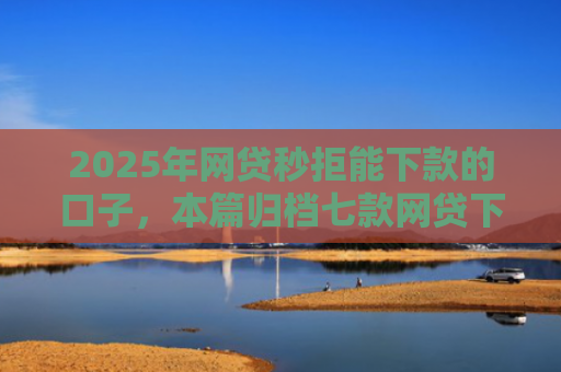2025年网贷秒拒能下款的口子，本篇归档七款网贷下款的最新口子