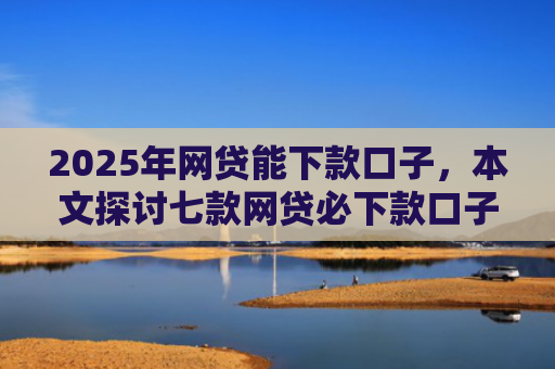 2025年网贷能下款口子，本文探讨七款网贷必下款口子平台