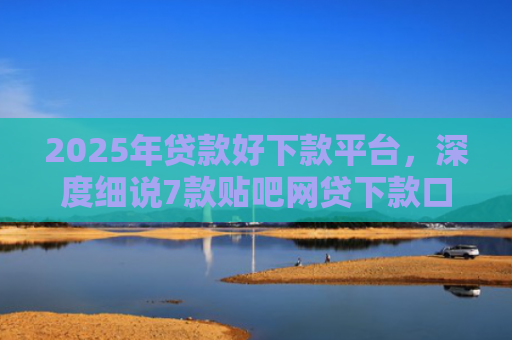 2025年贷款好下款平台，深度细说7款贴吧网贷下款口子