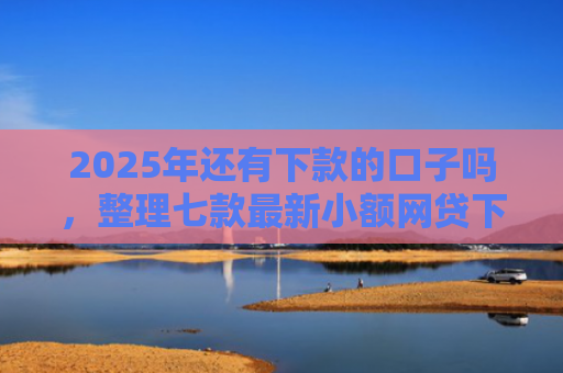 2025年还有下款的口子吗，整理七款最新小额网贷下款口子