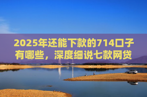 2025年还能下款的714口子有哪些，深度细说七款网贷黑户苹果下款口子