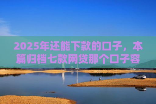 2025年还能下款的口子，本篇归档七款网贷那个口子容易下款
