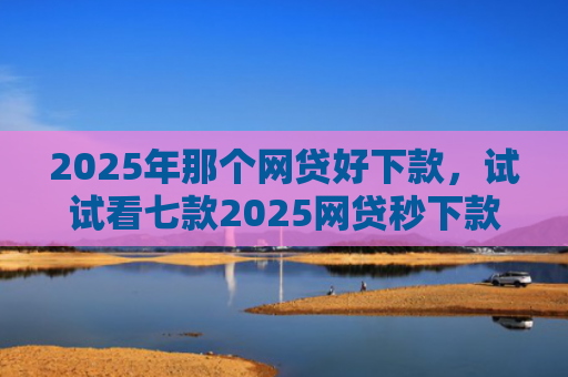 2025年那个网贷好下款，试试看七款2025网贷秒下款口子