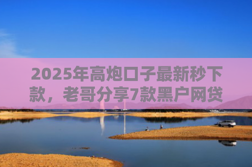 2025年高炮口子最新秒下款，老哥分享7款黑户网贷下款的口子