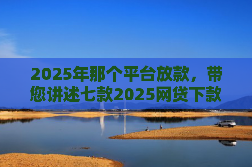 2025年那个平台放款，带您讲述七款2025网贷下款口子图