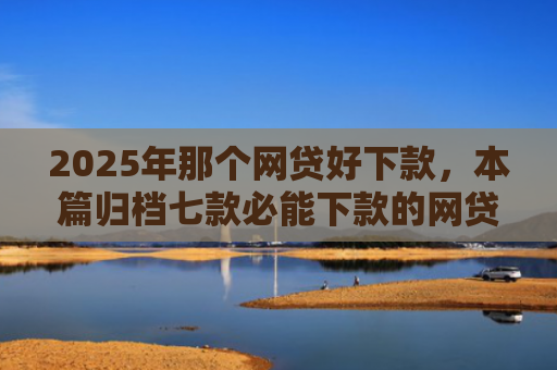 2025年那个网贷好下款，本篇归档七款必能下款的网贷口子