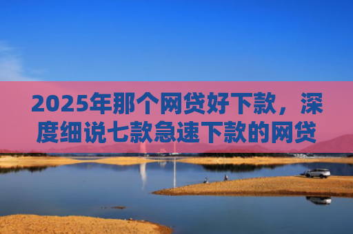 2025年那个网贷好下款，深度细说七款急速下款的网贷口子
