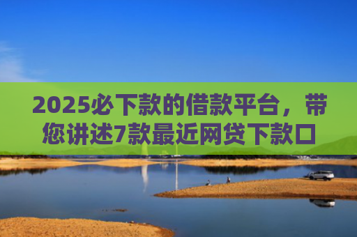 2025必下款的借款平台，带您讲述7款最近网贷下款口子