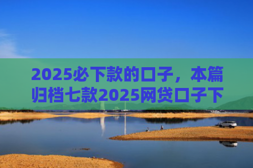 2025必下款的口子，本篇归档七款2025网贷口子下款