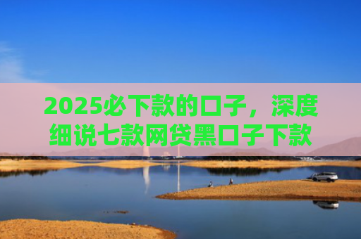 2025必下款的口子，深度细说七款网贷黑口子下款