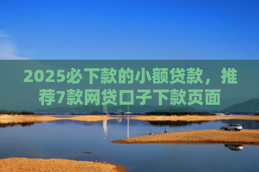 2025必下款的小额贷款，推荐7款网贷口子下款页面