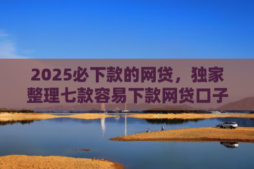 2025必下款的网贷，独家整理七款容易下款网贷口子