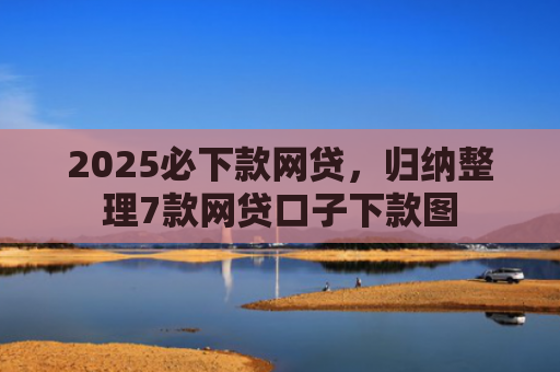 2025必下款网贷，归纳整理7款网贷口子下款图