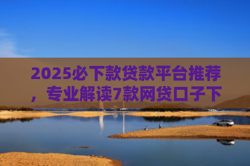 2025必下款贷款平台推荐，专业解读7款网贷口子下款高