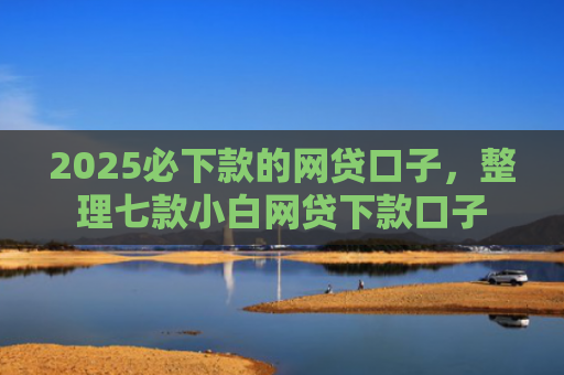 2025必下款的网贷口子，整理七款小白网贷下款口子