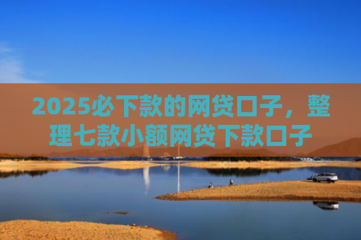 2025必下款的网贷口子，整理七款小额网贷下款口子